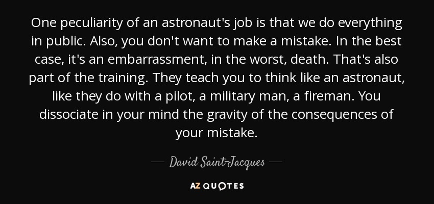 One peculiarity of an astronaut's job is that we do everything in public. Also, you don't want to make a mistake. In the best case, it's an embarrassment, in the worst, death. That's also part of the training. They teach you to think like an astronaut, like they do with a pilot, a military man, a fireman. You dissociate in your mind the gravity of the consequences of your mistake. - David Saint-Jacques