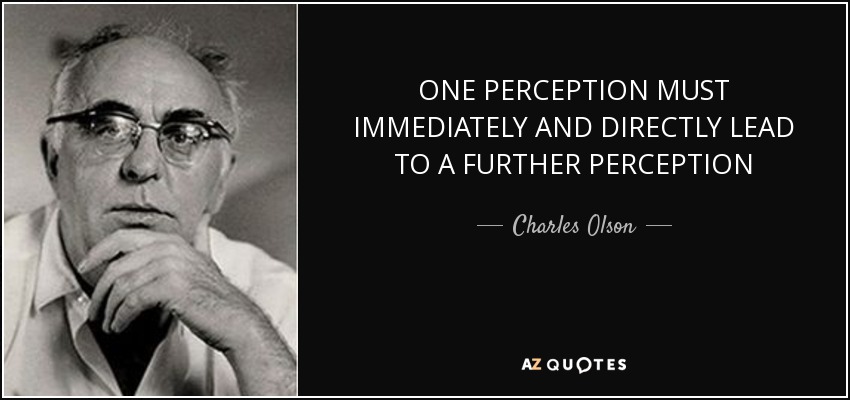 ONE PERCEPTION MUST IMMEDIATELY AND DIRECTLY LEAD TO A FURTHER PERCEPTION - Charles Olson