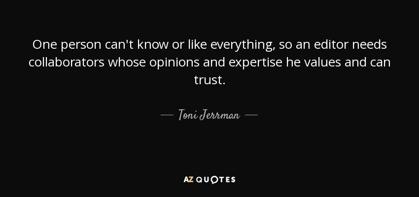 One person can't know or like everything, so an editor needs collaborators whose opinions and expertise he values and can trust. - Toni Jerrman
