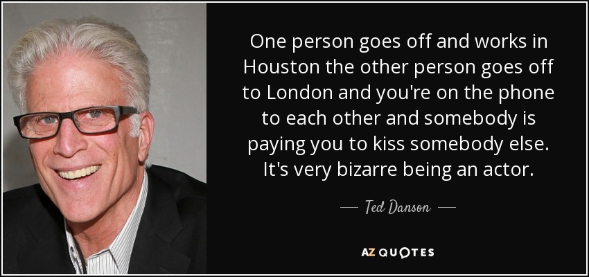 One person goes off and works in Houston the other person goes off to London and you're on the phone to each other and somebody is paying you to kiss somebody else. It's very bizarre being an actor. - Ted Danson