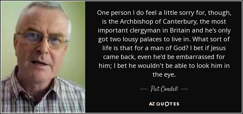 One person I do feel a little sorry for, though, is the Archbishop of Canterbury, the most important clergyman in Britain and he's only got two lousy palaces to live in. What sort of life is that for a man of God? I bet if Jesus came back, even he'd be embarrassed for him; I bet he wouldn't be able to look him in the eye. - Pat Condell