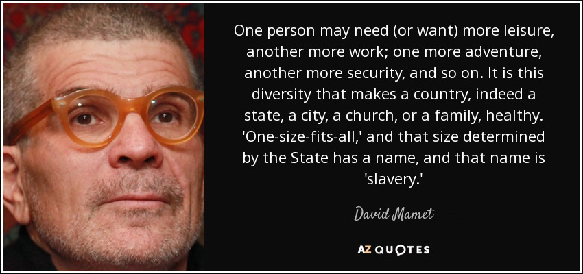 One person may need (or want) more leisure, another more work; one more adventure, another more security, and so on. It is this diversity that makes a country, indeed a state, a city, a church, or a family, healthy. 'One-size-fits-all,' and that size determined by the State has a name, and that name is 'slavery.' - David Mamet