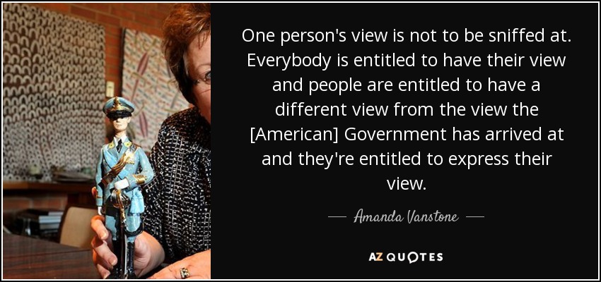 One person's view is not to be sniffed at. Everybody is entitled to have their view and people are entitled to have a different view from the view the [American] Government has arrived at and they're entitled to express their view. - Amanda Vanstone