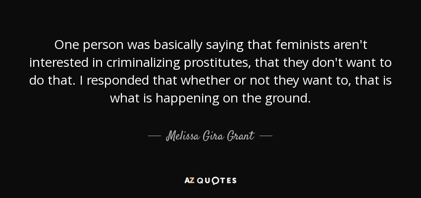 One person was basically saying that feminists aren't interested in criminalizing prostitutes, that they don't want to do that. I responded that whether or not they want to, that is what is happening on the ground. - Melissa Gira Grant