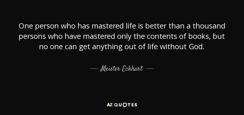 One person who has mastered life is better than a thousand persons who have mastered only the contents of books, but no one can get anything out of life without God. - Meister Eckhart