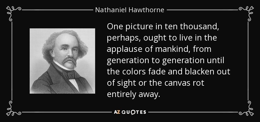 One picture in ten thousand, perhaps, ought to live in the applause of mankind, from generation to generation until the colors fade and blacken out of sight or the canvas rot entirely away. - Nathaniel Hawthorne