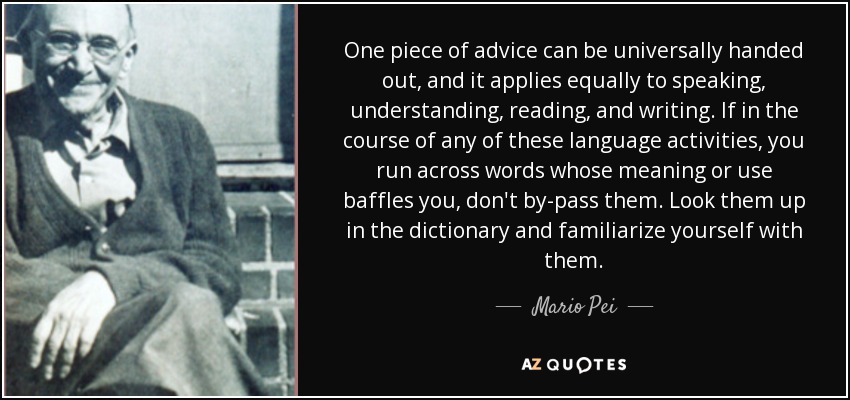 One piece of advice can be universally handed out, and it applies equally to speaking, understanding, reading, and writing. If in the course of any of these language activities, you run across words whose meaning or use baffles you, don't by-pass them. Look them up in the dictionary and familiarize yourself with them. - Mario Pei