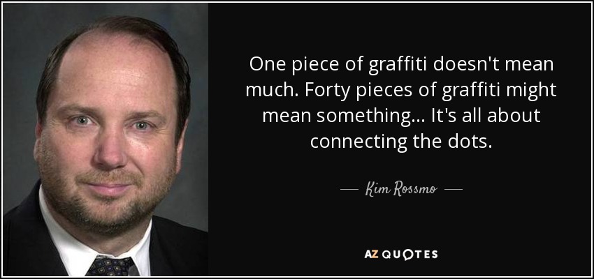 One piece of graffiti doesn't mean much. Forty pieces of graffiti might mean something... It's all about connecting the dots. - Kim Rossmo