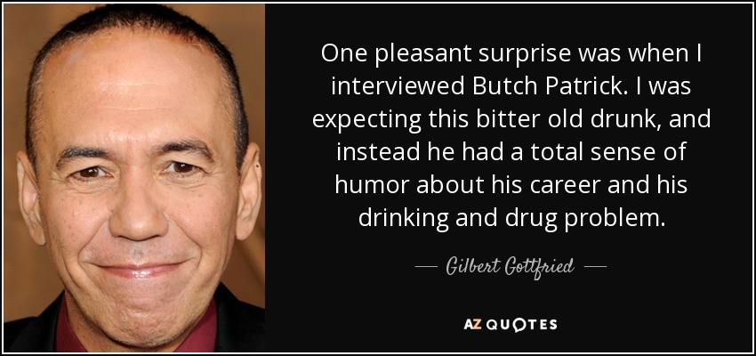 One pleasant surprise was when I interviewed Butch Patrick. I was expecting this bitter old drunk, and instead he had a total sense of humor about his career and his drinking and drug problem. - Gilbert Gottfried