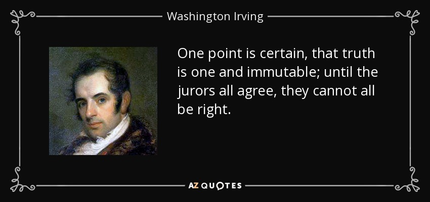 One point is certain, that truth is one and immutable; until the jurors all agree, they cannot all be right. - Washington Irving