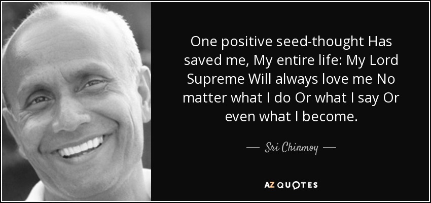 One positive seed-thought Has saved me, My entire life: My Lord Supreme Will always love me No matter what I do Or what I say Or even what I become. - Sri Chinmoy