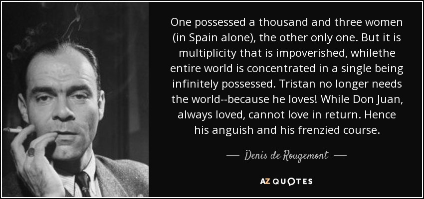 One possessed a thousand and three women (in Spain alone), the other only one. But it is multiplicity that is impoverished, whilethe entire world is concentrated in a single being infinitely possessed. Tristan no longer needs the world--because he loves! While Don Juan, always loved, cannot love in return. Hence his anguish and his frenzied course. - Denis de Rougemont