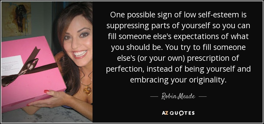 One possible sign of low self-esteem is suppressing parts of yourself so you can fill someone else's expectations of what you should be. You try to fill someone else's (or your own) prescription of perfection, instead of being yourself and embracing your originality. - Robin Meade