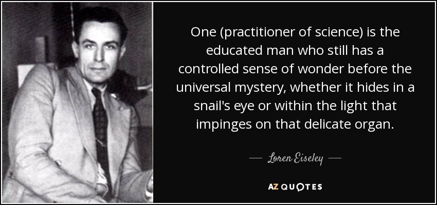 One (practitioner of science) is the educated man who still has a controlled sense of wonder before the universal mystery, whether it hides in a snail's eye or within the light that impinges on that delicate organ. - Loren Eiseley