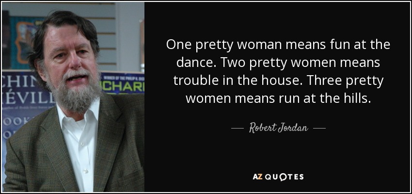 One pretty woman means fun at the dance. Two pretty women means trouble in the house. Three pretty women means run at the hills. - Robert Jordan