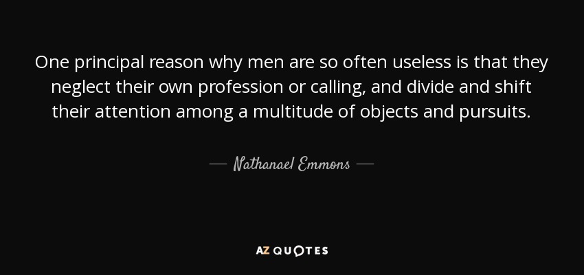 One principal reason why men are so often useless is that they neglect their own profession or calling, and divide and shift their attention among a multitude of objects and pursuits. - Nathanael Emmons