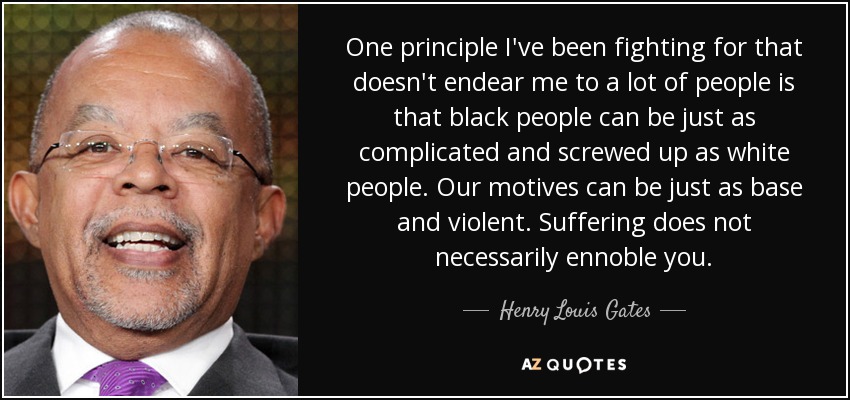 One principle I've been fighting for that doesn't endear me to a lot of people is that black people can be just as complicated and screwed up as white people. Our motives can be just as base and violent. Suffering does not necessarily ennoble you. - Henry Louis Gates