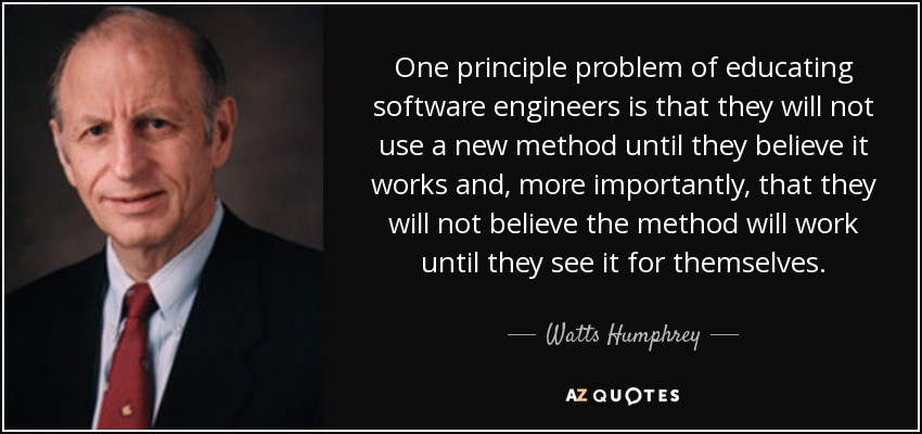 One principle problem of educating software engineers is that they will not use a new method until they believe it works and, more importantly, that they will not believe the method will work until they see it for themselves. - Watts Humphrey