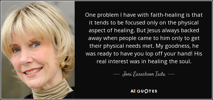 One problem I have with faith-healing is that it tends to be focused only on the physical aspect of healing. But Jesus always backed away when people came to him only to get their physical needs met. My goodness, he was ready to have you lop off your hand! His real interest was in healing the soul. - Joni Eareckson Tada