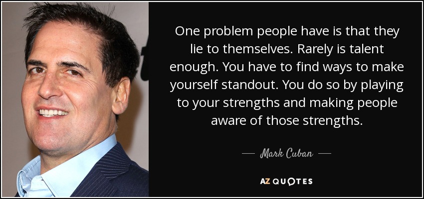One problem people have is that they lie to themselves. Rarely is talent enough. You have to find ways to make yourself standout. You do so by playing to your strengths and making people aware of those strengths. - Mark Cuban