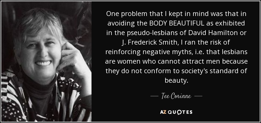 One problem that I kept in mind was that in avoiding the BODY BEAUTIFUL as exhibited in the pseudo-lesbians of David Hamilton or J. Frederick Smith, I ran the risk of reinforcing negative myths, i.e. that lesbians are women who cannot attract men because they do not conform to society's standard of beauty. - Tee Corinne