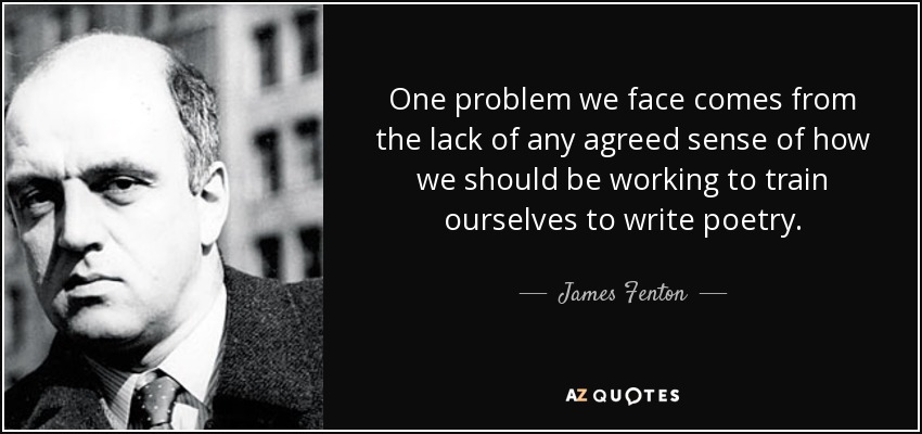 One problem we face comes from the lack of any agreed sense of how we should be working to train ourselves to write poetry. - James Fenton
