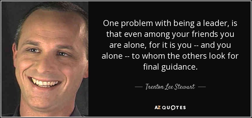One problem with being a leader, is that even among your friends you are alone, for it is you -- and you alone -- to whom the others look for final guidance. - Trenton Lee Stewart