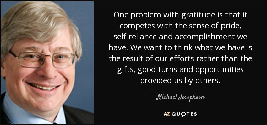 One problem with gratitude is that it competes with the sense of pride, self-reliance and accomplishment we have. We want to think what we have is the result of our efforts rather than the gifts, good turns and opportunities provided us by others. - Michael Josephson