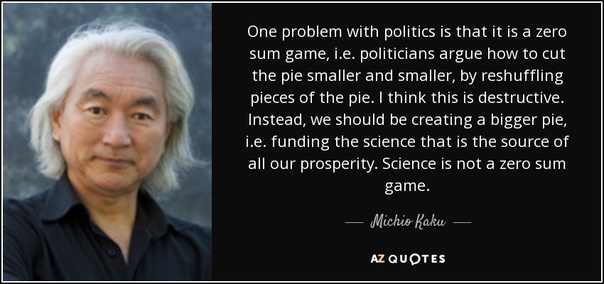 One problem with politics is that it is a zero sum game, i.e. politicians argue how to cut the pie smaller and smaller, by reshuffling pieces of the pie. I think this is destructive. Instead, we should be creating a bigger pie, i.e. funding the science that is the source of all our prosperity. Science is not a zero sum game. - Michio Kaku