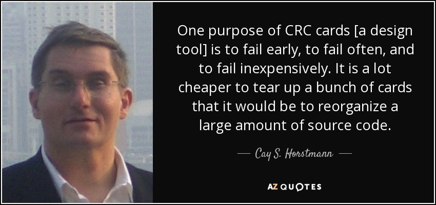 One purpose of CRC cards [a design tool] is to fail early, to fail often, and to fail inexpensively. It is a lot cheaper to tear up a bunch of cards that it would be to reorganize a large amount of source code. - Cay S. Horstmann