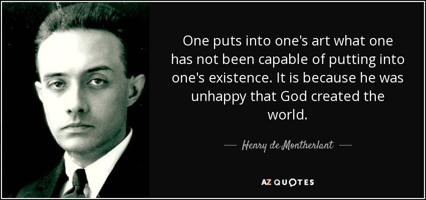 One puts into one's art what one has not been capable of putting into one's existence. It is because he was unhappy that God created the world. - Henry de Montherlant