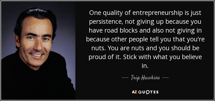 One quality of entrepreneurship is just persistence, not giving up because you have road blocks and also not giving in because other people tell you that you're nuts. You are nuts and you should be proud of it. Stick with what you believe in. - Trip Hawkins