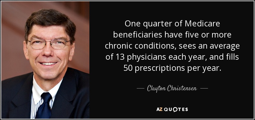 One quarter of Medicare beneficiaries have five or more chronic conditions, sees an average of 13 physicians each year, and fills 50 prescriptions per year. - Clayton Christensen