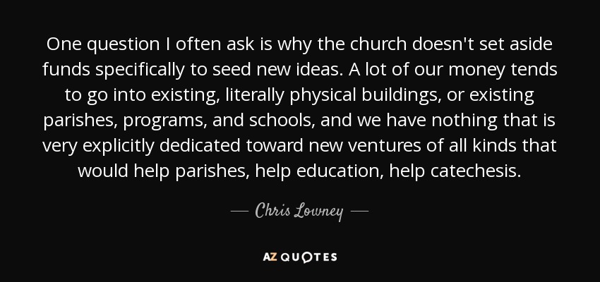 One question I often ask is why the church doesn't set aside funds specifically to seed new ideas. A lot of our money tends to go into existing, literally physical buildings, or existing parishes, programs, and schools, and we have nothing that is very explicitly dedicated toward new ventures of all kinds that would help parishes, help education, help catechesis. - Chris Lowney