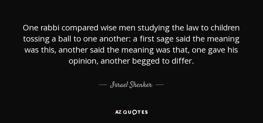 One rabbi compared wise men studying the law to children tossing a ball to one another: a first sage said the meaning was this, another said the meaning was that, one gave his opinion, another begged to differ. - Israel Shenker