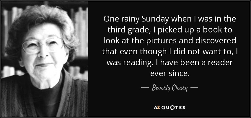 One rainy Sunday when I was in the third grade, I picked up a book to look at the pictures and discovered that even though I did not want to, I was reading. I have been a reader ever since. - Beverly Cleary
