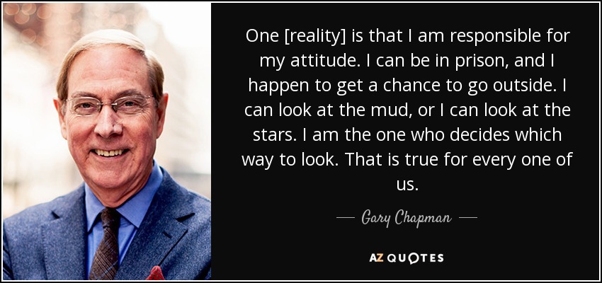 One [reality] is that I am responsible for my attitude. I can be in prison, and I happen to get a chance to go outside. I can look at the mud, or I can look at the stars. I am the one who decides which way to look. That is true for every one of us. - Gary Chapman