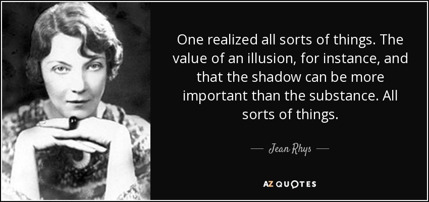 One realized all sorts of things. The value of an illusion, for instance, and that the shadow can be more important than the substance. All sorts of things. - Jean Rhys