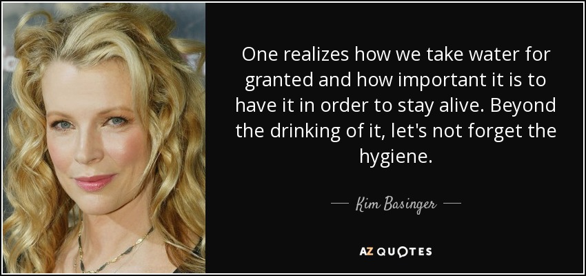 One realizes how we take water for granted and how important it is to have it in order to stay alive. Beyond the drinking of it, let's not forget the hygiene. - Kim Basinger