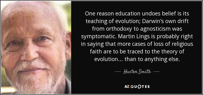 One reason education undoes belief is its teaching of evolution; Darwin's own drift from orthodoxy to agnosticism was symptomatic. Martin Lings is probably right in saying that more cases of loss of religious faith are to be traced to the theory of evolution ... than to anything else. - Huston Smith