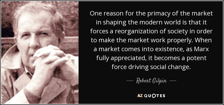 One reason for the primacy of the market in shaping the modern world is that it forces a reorganization of society in order to make the market work properly . When a market comes into existence, as Marx fully appreciated, it becomes a potent force driving social change. - Robert Gilpin