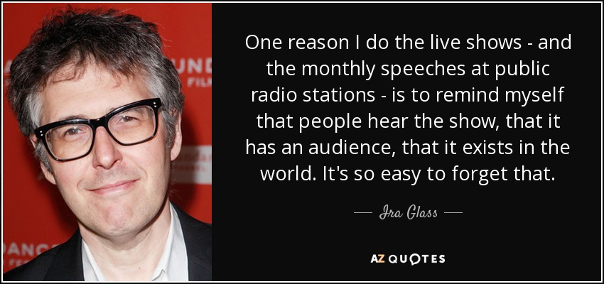 One reason I do the live shows - and the monthly speeches at public radio stations - is to remind myself that people hear the show, that it has an audience, that it exists in the world. It's so easy to forget that. - Ira Glass