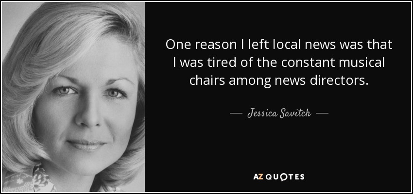 One reason I left local news was that I was tired of the constant musical chairs among news directors. - Jessica Savitch