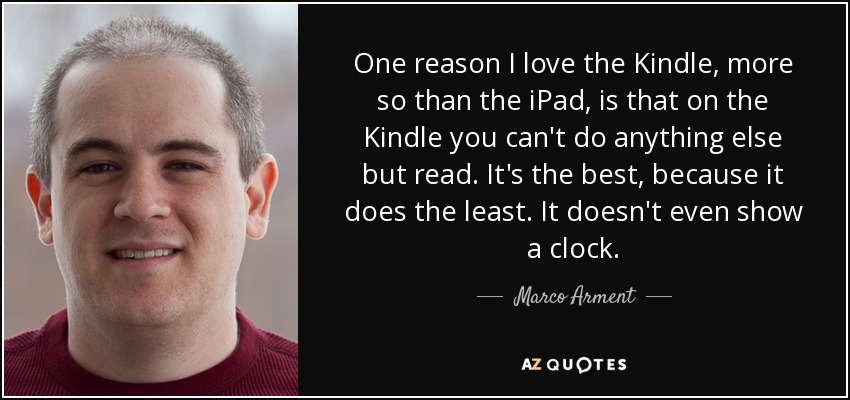 One reason I love the Kindle, more so than the iPad, is that on the Kindle you can't do anything else but read. It's the best, because it does the least. It doesn't even show a clock. - Marco Arment