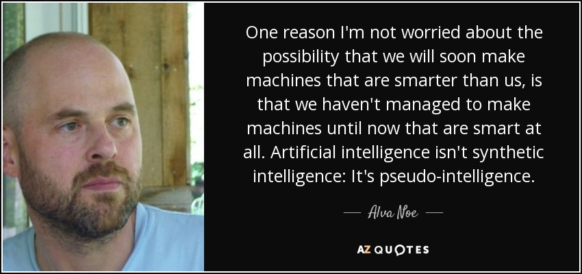 One reason I'm not worried about the possibility that we will soon make machines that are smarter than us, is that we haven't managed to make machines until now that are smart at all. Artificial intelligence isn't synthetic intelligence: It's pseudo-intelligence. - Alva Noe