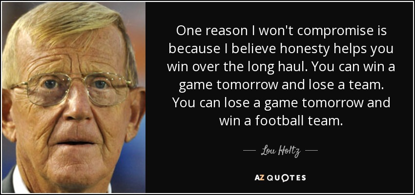 One reason I won't compromise is because I believe honesty helps you win over the long haul. You can win a game tomorrow and lose a team. You can lose a game tomorrow and win a football team. - Lou Holtz
