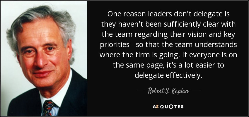 One reason leaders don't delegate is they haven't been sufficiently clear with the team regarding their vision and key priorities - so that the team understands where the firm is going. If everyone is on the same page, it's a lot easier to delegate effectively. - Robert S. Kaplan