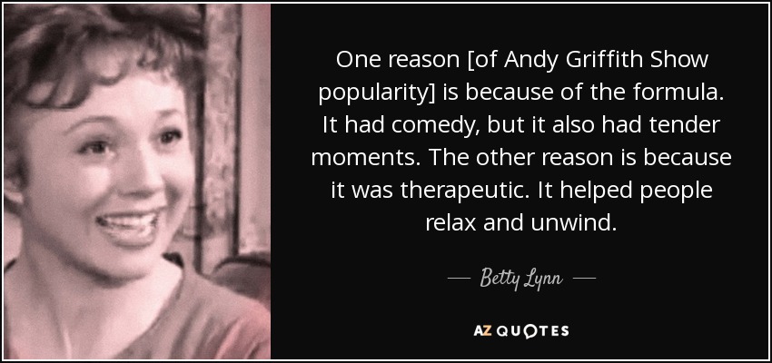 One reason [of Andy Griffith Show popularity] is because of the formula. It had comedy, but it also had tender moments. The other reason is because it was therapeutic. It helped people relax and unwind. - Betty Lynn