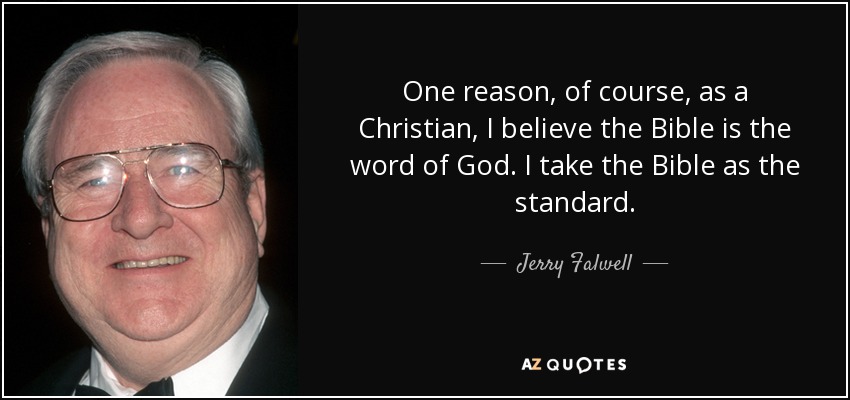 One reason, of course, as a Christian, I believe the Bible is the word of God. I take the Bible as the standard. - Jerry Falwell