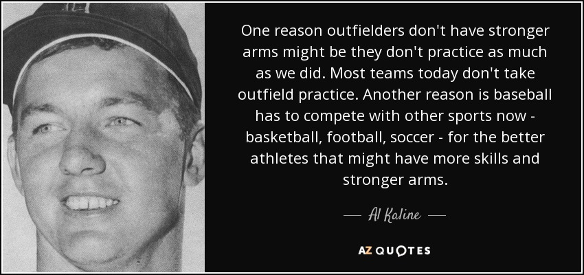 One reason outfielders don't have stronger arms might be they don't practice as much as we did. Most teams today don't take outfield practice. Another reason is baseball has to compete with other sports now - basketball, football, soccer - for the better athletes that might have more skills and stronger arms. - Al Kaline